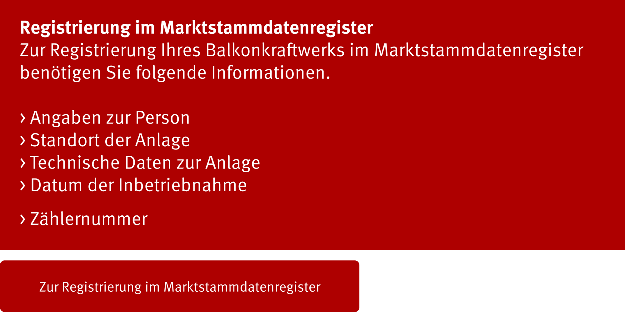 Link zum Marktstattdatenregister. F&uuml;r die Registrierung werden folgenden Inforamtionen ben&ouml;tigt: Angaben zur Person, Standort der Anlage, Technische Daten der Anlage, Datum der Inbetriebnahme, Z&auml;hlernummer